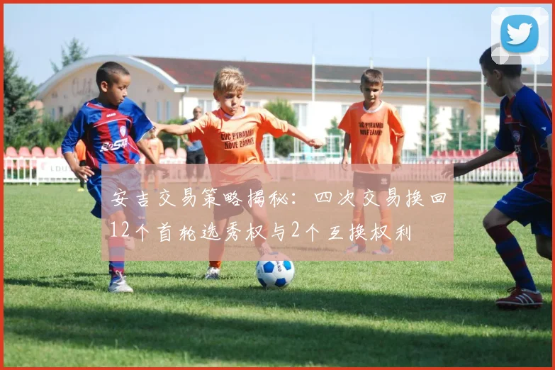 安吉交易策略揭秘：四次交易换回12个首轮选秀权与2个互换权利