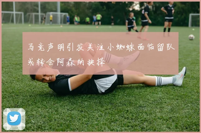 马竞声明引发关注小蜘蛛面临留队或转会阿森纳抉择
