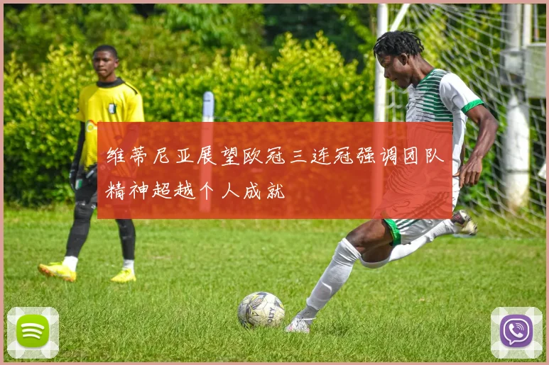 维蒂尼亚展望欧冠三连冠强调团队精神超越个人成就