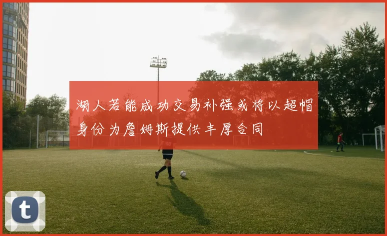湖人若能成功交易补强或将以超帽身份为詹姆斯提供丰厚合同