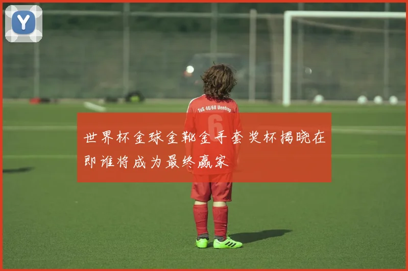 世界杯金球金靴金手套奖杯揭晓在即谁将成为最终赢家