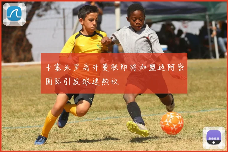 卡塞米罗离开曼联即将加盟迈阿密国际引发球迷热议