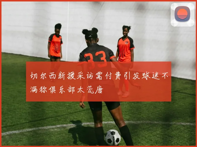 切尔西新援采访需付费引发球迷不满称俱乐部太荒唐