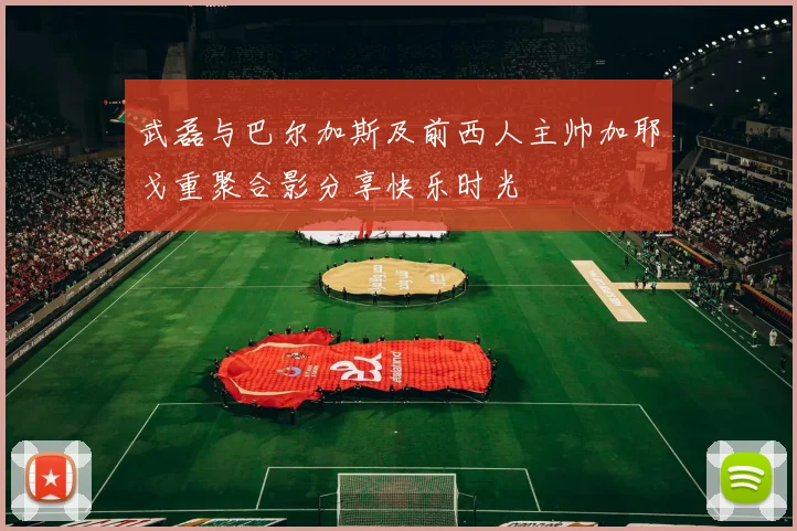 武磊与巴尔加斯及前西人主帅加耶戈重聚合影分享快乐时光