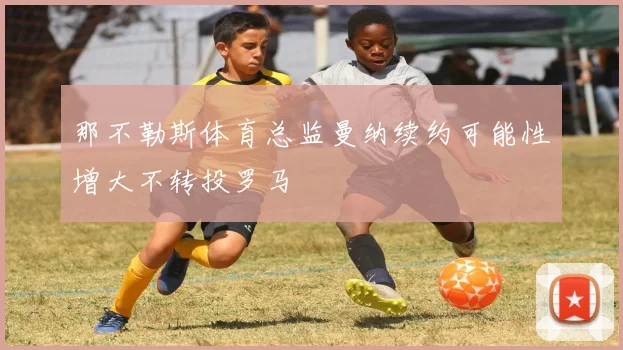 那不勒斯体育总监曼纳续约可能性增大不转投罗马