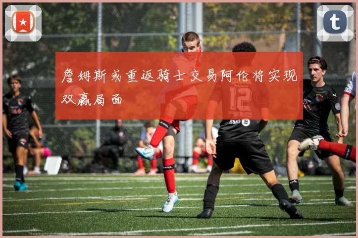 詹姆斯或重返骑士交易阿伦将实现双赢局面