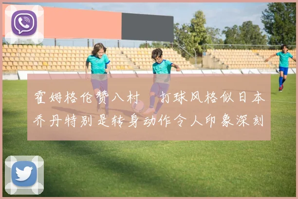 霍姆格伦赞八村塁打球风格似日本乔丹特别是转身动作令人印象深刻