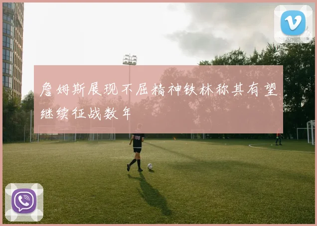 詹姆斯展现不屈精神铁林称其有望继续征战数年