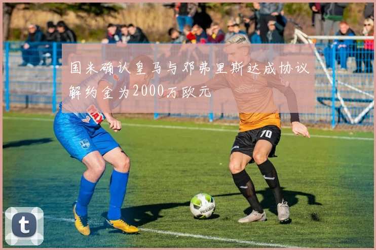 国米确认皇马与邓弗里斯达成协议解约金为2000万欧元