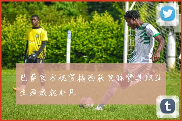 巴萨官方祝贺梅西获奖称赞其职业生涯成就非凡